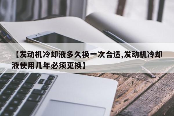 【发动机冷却液多久换一次合适,发动机冷却液使用几年必须更换】