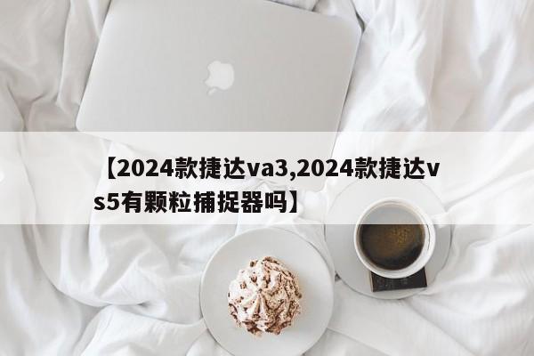 【2024款捷达va3,2024款捷达vs5有颗粒捕捉器吗】