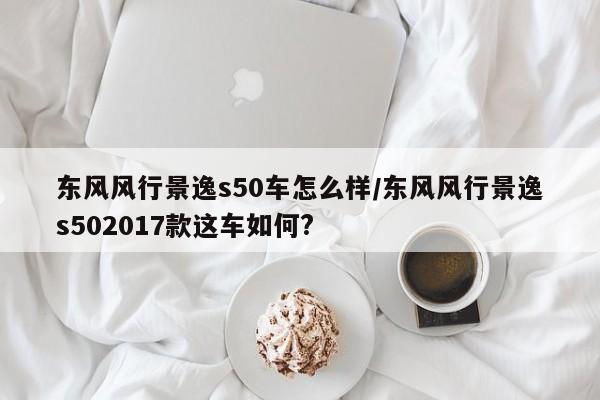 东风风行景逸s50车怎么样/东风风行景逸s502017款这车如何?