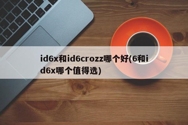 id6x和id6crozz哪个好(6和id6x哪个值得选)