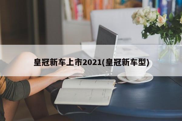 皇冠新车上市2021(皇冠新车型)