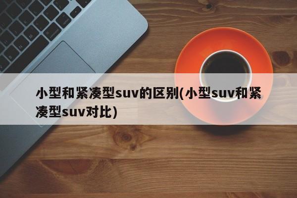 小型和紧凑型suv的区别(小型suv和紧凑型suv对比)