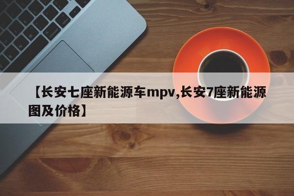 【长安七座新能源车mpv,长安7座新能源图及价格】