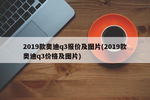 2019款奥迪q3报价及图片(2019款奥迪q3价格及图片)