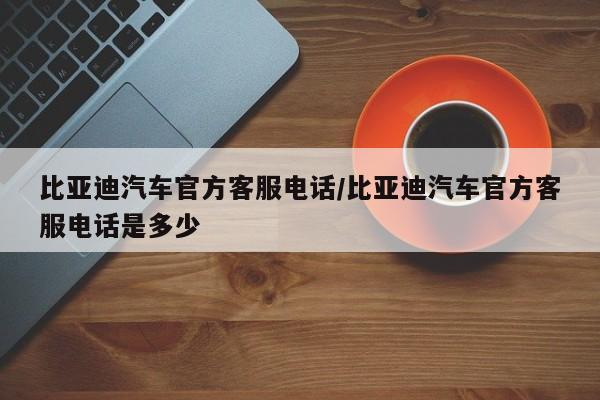 比亚迪汽车官方客服电话/比亚迪汽车官方客服电话是多少