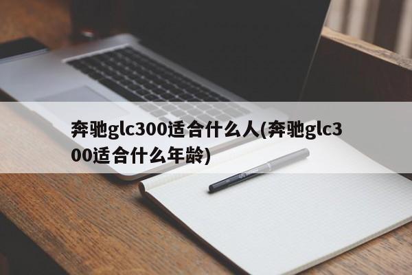 奔驰glc300适合什么人(奔驰glc300适合什么年龄)