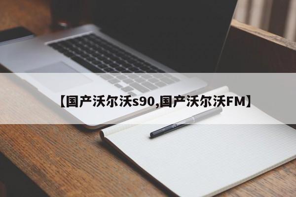 【国产沃尔沃s90,国产沃尔沃FM】
