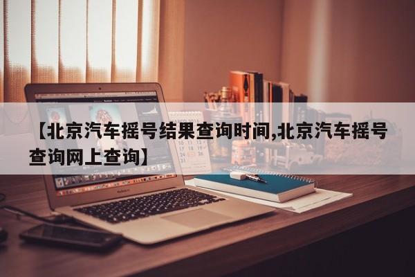 【北京汽车摇号结果查询时间,北京汽车摇号查询网上查询】