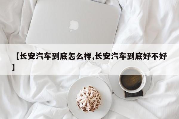 【长安汽车到底怎么样,长安汽车到底好不好】