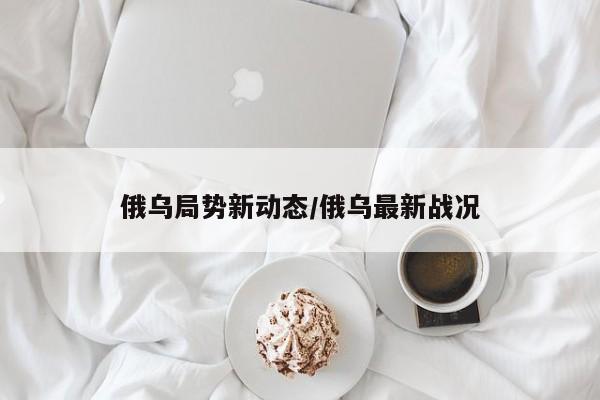 俄乌局势新动态/俄乌最新战况