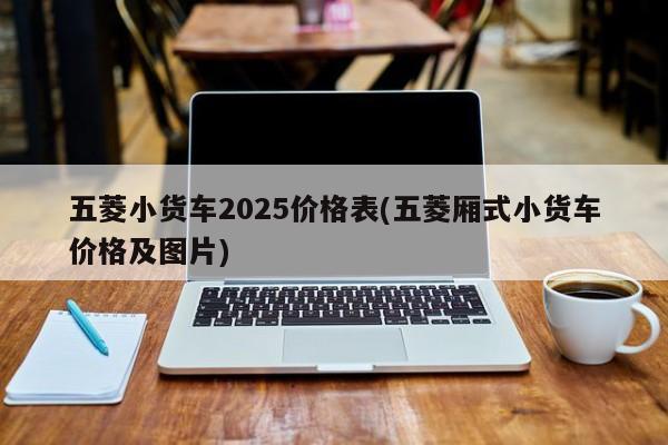 五菱小货车2025价格表(五菱厢式小货车价格及图片)
