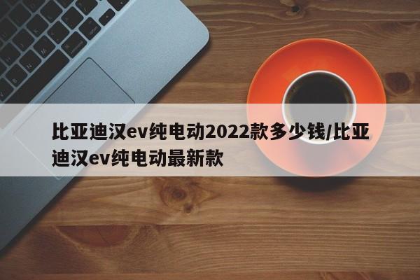 比亚迪汉ev纯电动2022款多少钱/比亚迪汉ev纯电动最新款