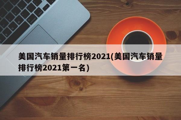 美国汽车销量排行榜2021(美国汽车销量排行榜2021第一名)