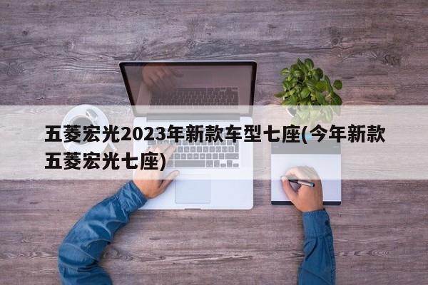五菱宏光2023年新款车型七座(今年新款五菱宏光七座)