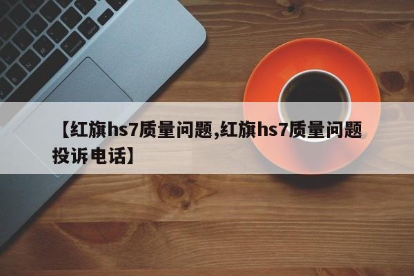 【红旗hs7质量问题,红旗hs7质量问题投诉电话】