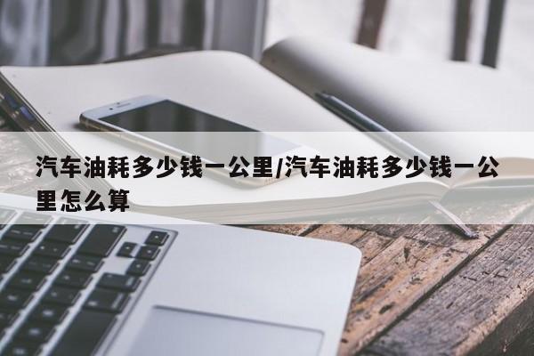 汽车油耗多少钱一公里/汽车油耗多少钱一公里怎么算