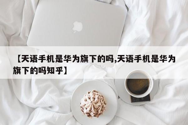 【天语手机是华为旗下的吗,天语手机是华为旗下的吗知乎】