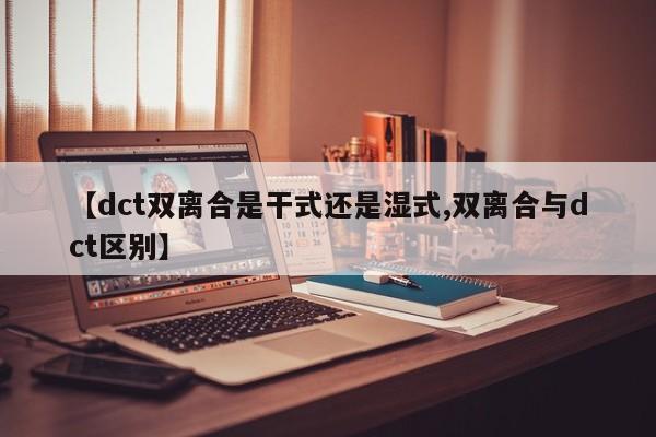 【dct双离合是干式还是湿式,双离合与dct区别】