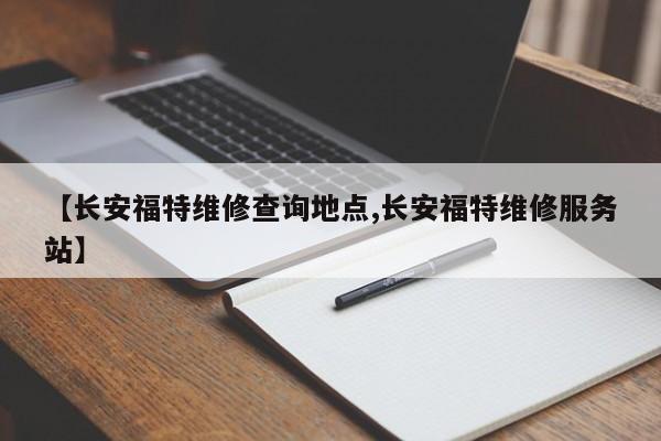 【长安福特维修查询地点,长安福特维修服务站】