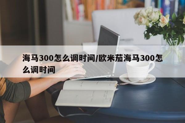 海马300怎么调时间/欧米茄海马300怎么调时间